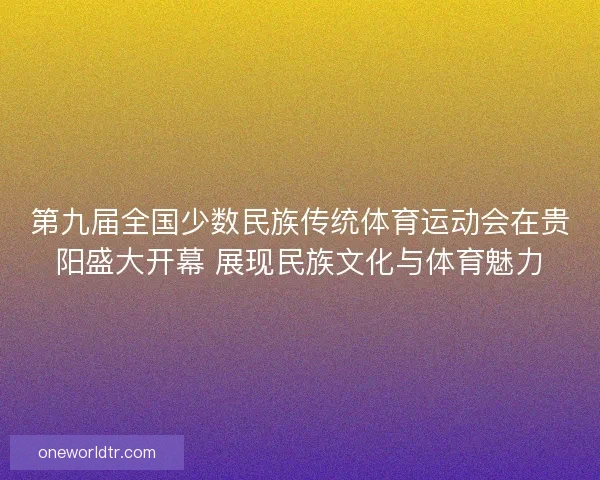第九届全国少数民族传统体育运动会在贵阳盛大开幕 展现民族文化与体育魅力