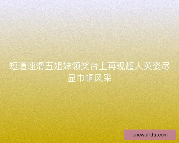 短道速滑五姐妹领奖台上再现超人英姿尽显巾帼风采